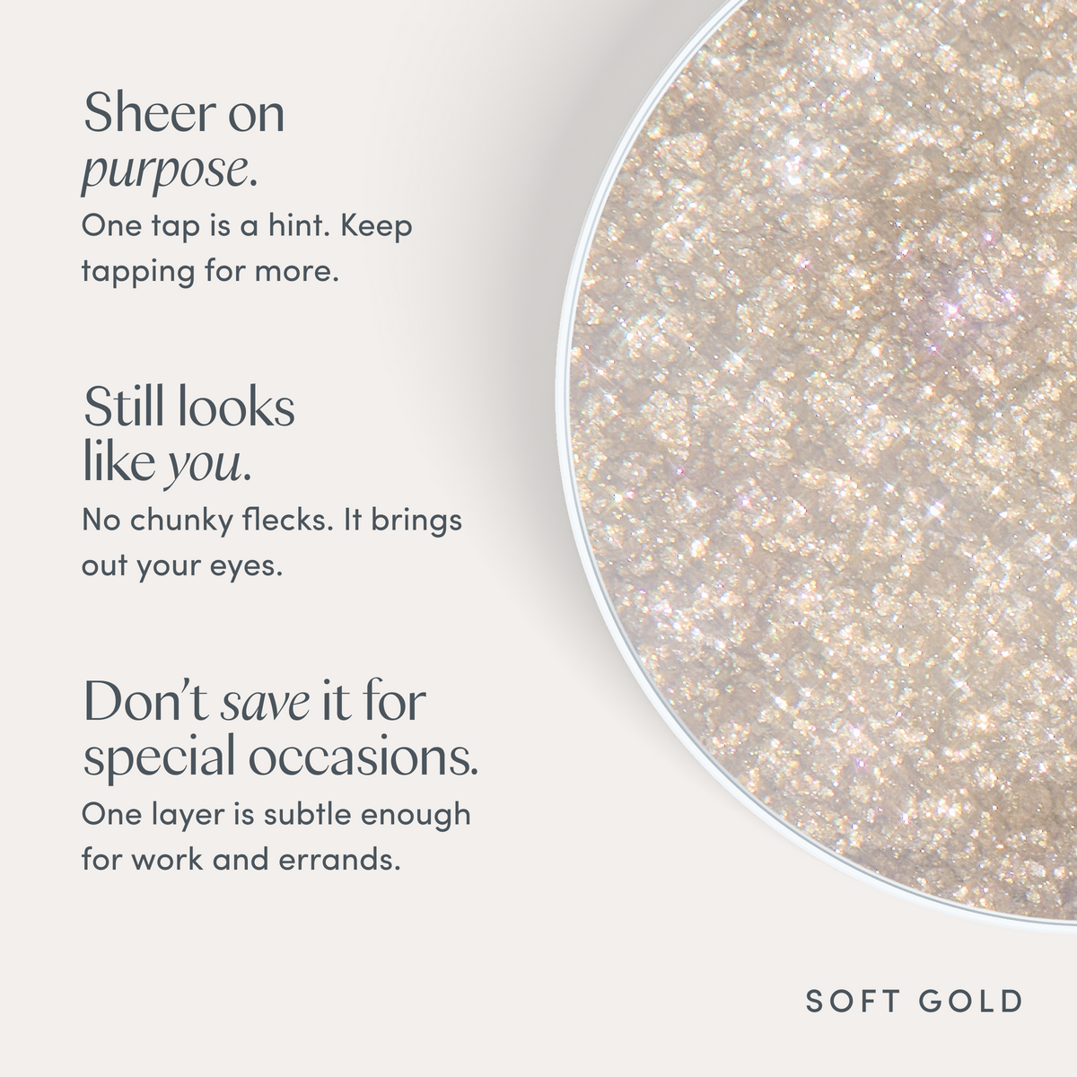 Sheer on purpose. One tap is a hint. Keep tapping for more. Still looks like you. No chunky flecks. It brings out your eyes. Don’t save it for special occasions. One layer is subtle enough for work and errands. Ravie Beauty Softlight™ Glistening Eye Topper in Soft Gold
