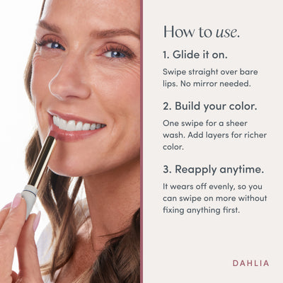 How to use. 1. Glide it on. Swipe straight over bare lips. No mirror needed. 2. Build your color. One swipe for a sheer wash. Add layers for richer color. 3. Reapply anytime. It wears off evenly, so you can swipe on more without fixing anything first. Ravie Beauty Effortless Lips™ Sheer-Buildable Lip Color in Dahlia 