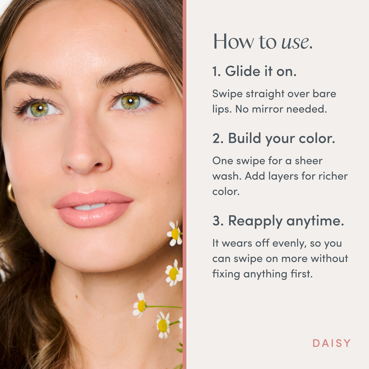 How to use. 1. Glide it on. Swipe straight over bare lips. No mirror needed. 2. Build your color. One swipe for a sheer wash. Add layers for richer color. 3. Reapply anytime. It wears off evenly, so you can swipe on more without fixing anything first. Ravie Beauty Effortless Lips™ Sheer-Buildable Lip Color in Daisy 