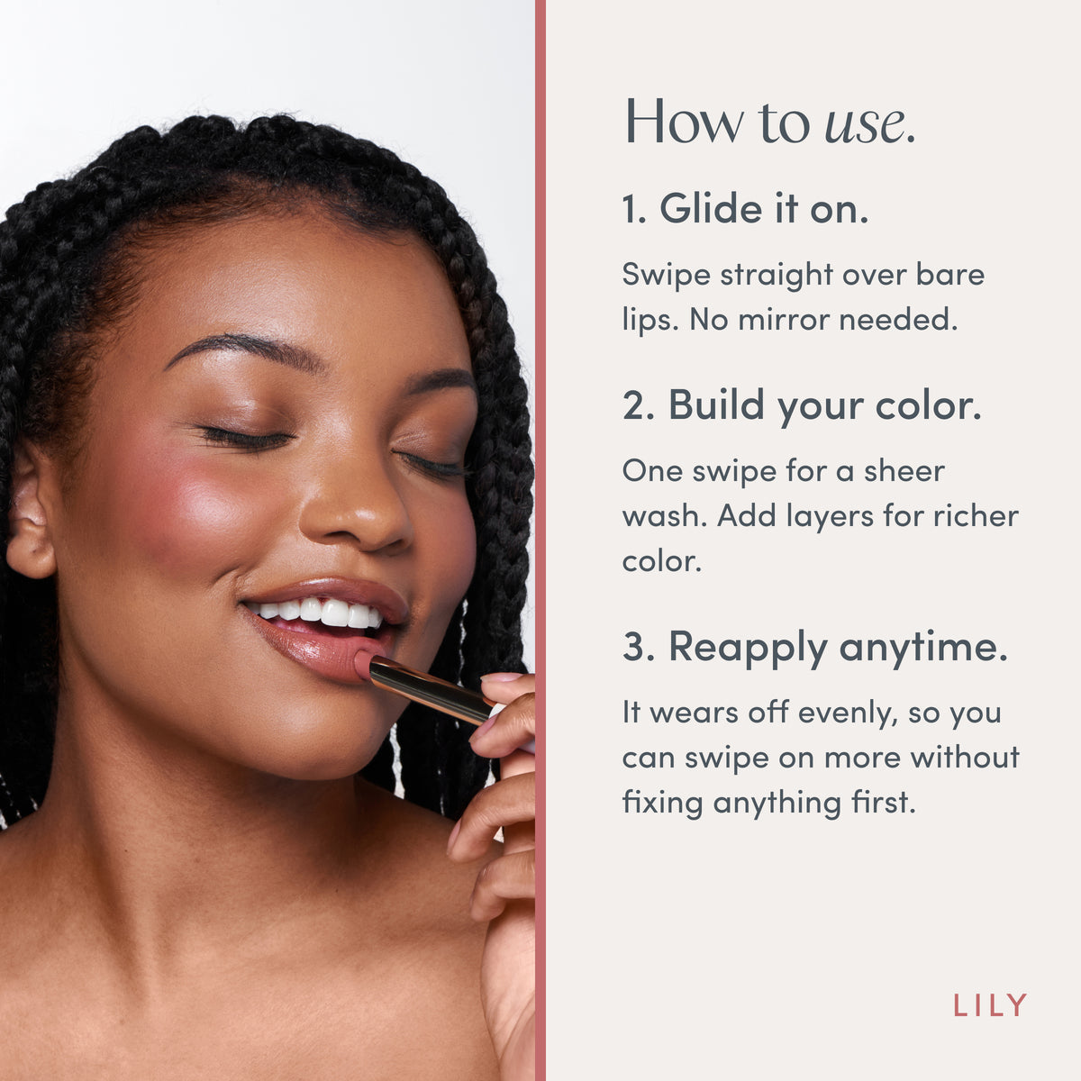 How to use. 1. Glide it on. Swipe straight over bare lips. No mirror needed. 2. Build your color. One swipe for a sheer wash. Add layers for richer color. 3. Reapply anytime. It wears off evenly, so you can swipe on more without fixing anything first. Ravie Beauty Effortless Lips™ Sheer-Buildable Lip Color in Lily 