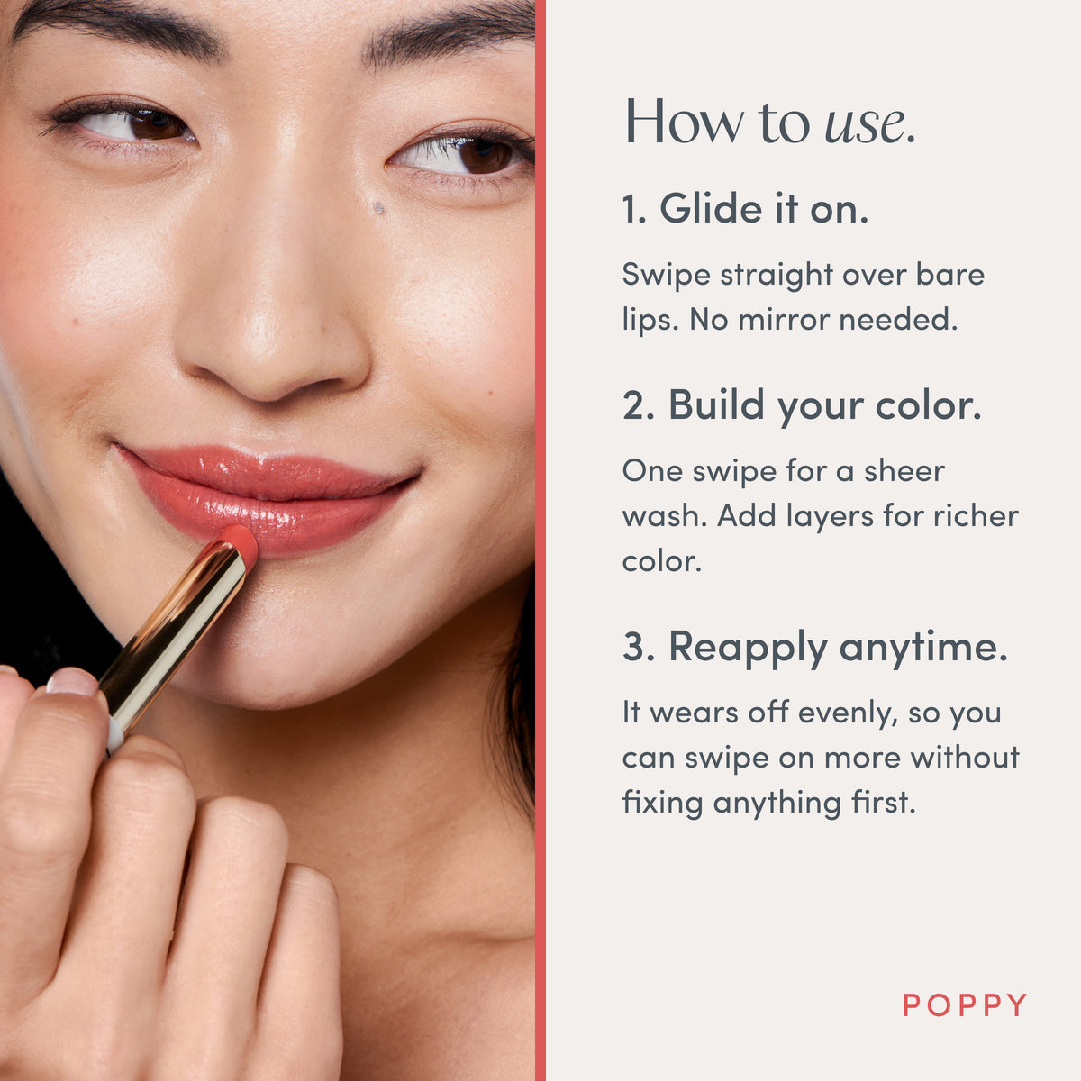 How to use. 1. Glide it on. Swipe straight over bare lips. No mirror needed. 2. Build your color. One swipe for a sheer wash. Add layers for richer color. 3. Reapply anytime. It wears off evenly, so you can swipe on more without fixing anything first. Ravie Beauty Effortless Lips™ Sheer-Buildable Lip Color in Poppy 