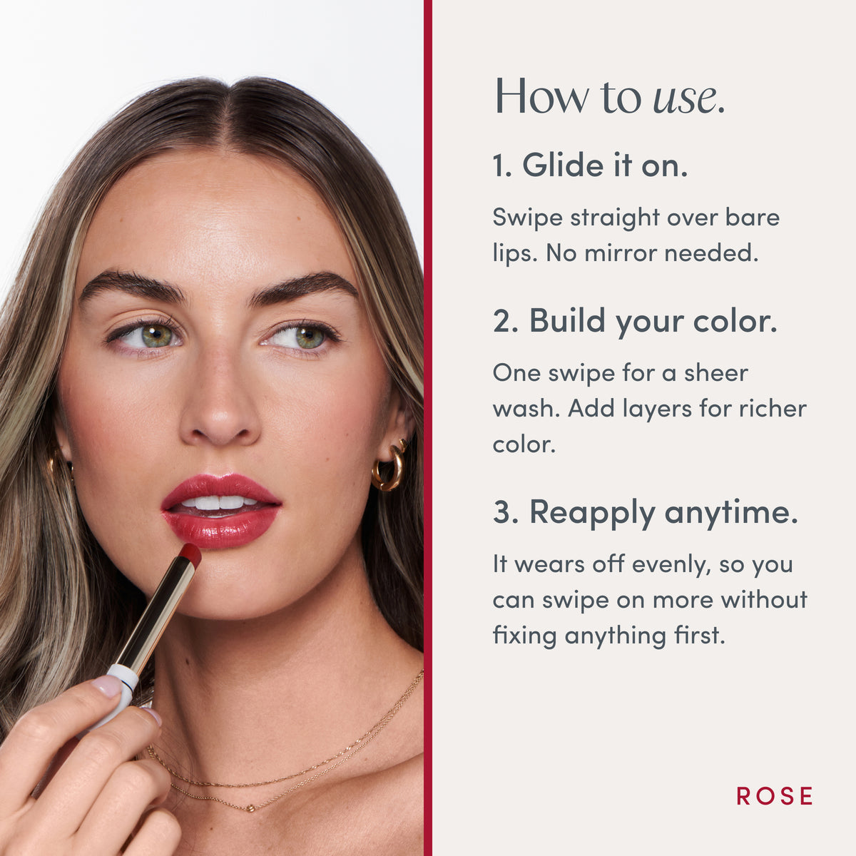 How to use. 1. Glide it on. Swipe straight over bare lips. No mirror needed. 2. Build your color. One swipe for a sheer wash. Add layers for richer color. 3. Reapply anytime. It wears off evenly, so you can swipe on more without fixing anything first. Ravie Beauty Effortless Lips™ Sheer-Buildable Lip Color in Rose 