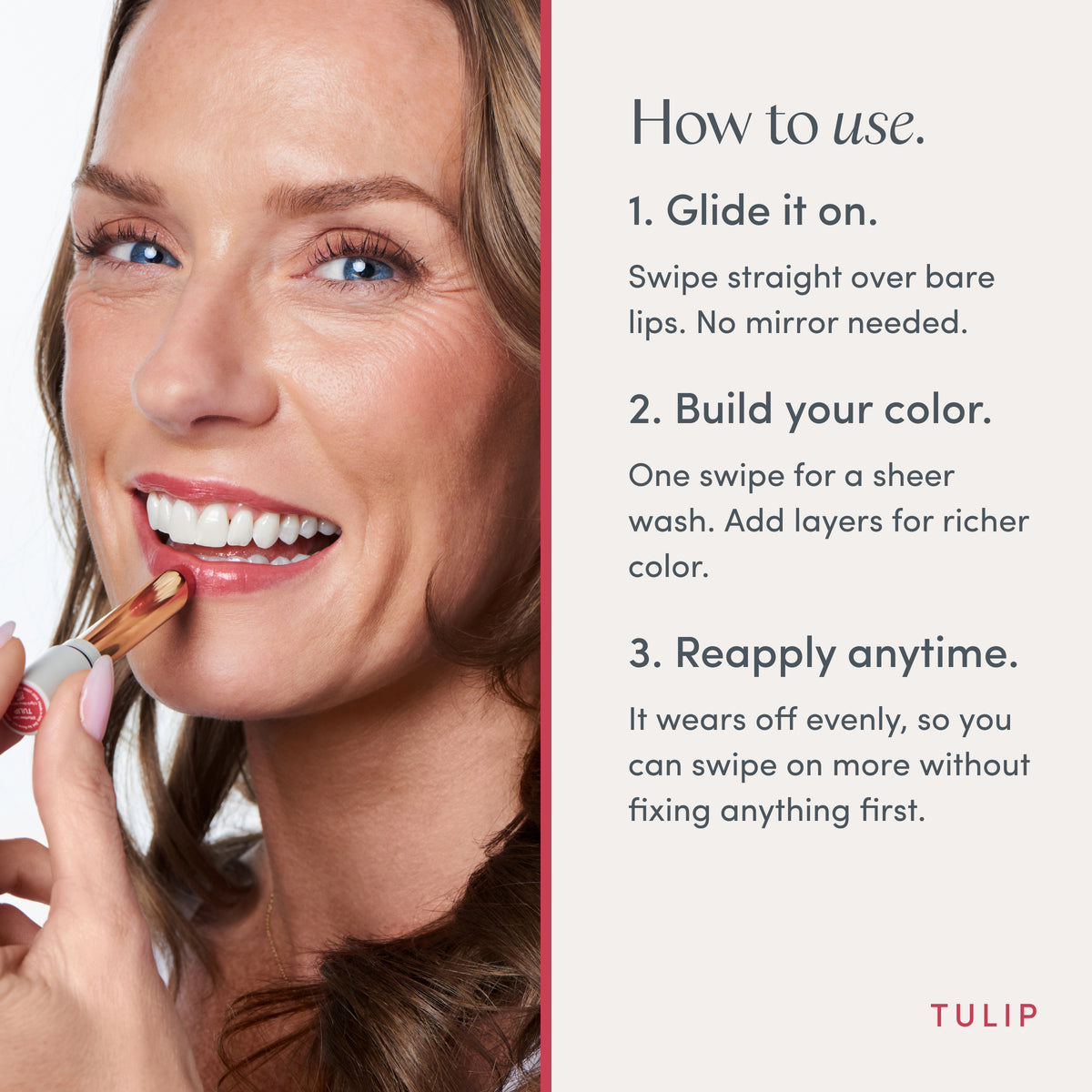 How to use. 1. Glide it on. Swipe straight over bare lips. No mirror needed. 2. Build your color. One swipe for a sheer wash. Add layers for richer color. 3. Reapply anytime. It wears off evenly, so you can swipe on more without fixing anything first. Ravie Beauty Effortless Lips™ Sheer-Buildable Lip Color in Tulip 