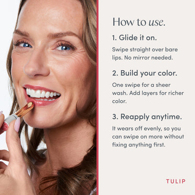 How to use. 1. Glide it on. Swipe straight over bare lips. No mirror needed. 2. Build your color. One swipe for a sheer wash. Add layers for richer color. 3. Reapply anytime. It wears off evenly, so you can swipe on more without fixing anything first. Ravie Beauty Effortless Lips™ Sheer-Buildable Lip Color in Tulip 