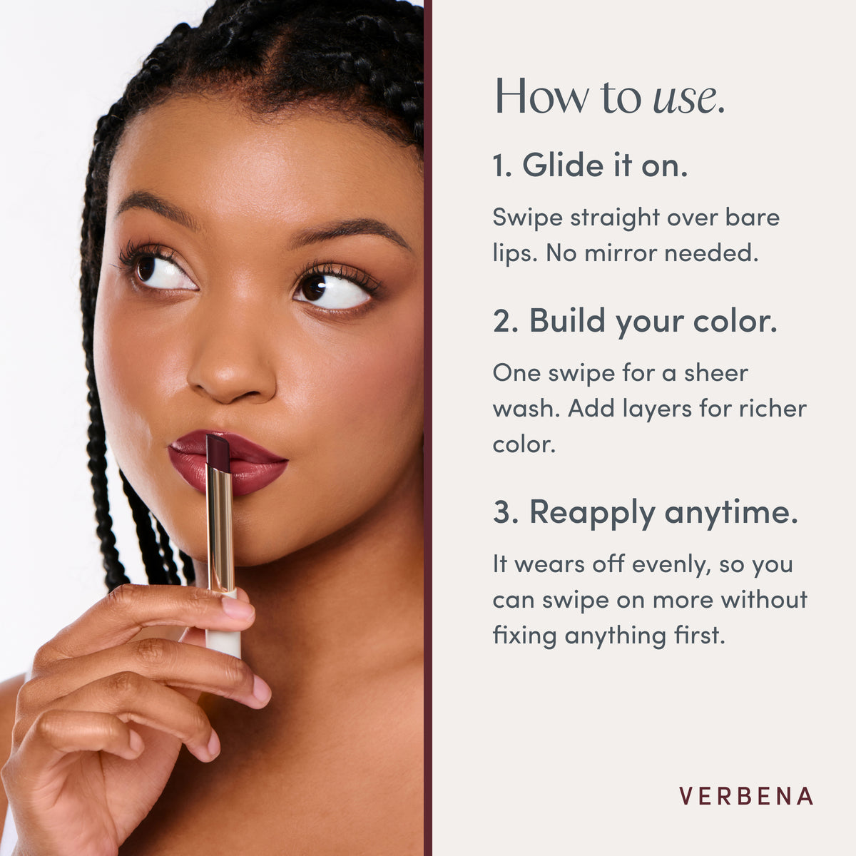 How to use. 1. Glide it on. Swipe straight over bare lips. No mirror needed. 2. Build your color. One swipe for a sheer wash. Add layers for richer color. 3. Reapply anytime. It wears off evenly, so you can swipe on more without fixing anything first. Ravie Beauty Effortless Lips™ Sheer-Buildable Lip Color in Verbena 