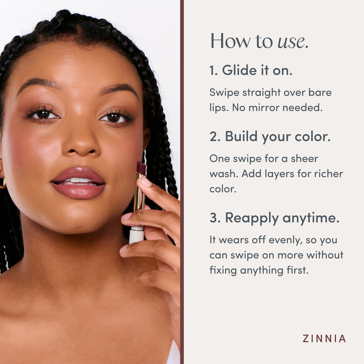 How to use. 1. Glide it on. Swipe straight over bare lips. No mirror needed. 2. Build your color. One swipe for a sheer wash. Add layers for richer color. 3. Reapply anytime. It wears off evenly, so you can swipe on more without fixing anything first. Ravie Beauty Effortless Lips™ Sheer-Buildable Lip Color in Zinnia 