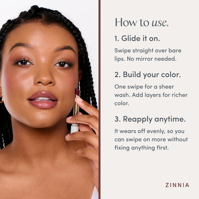 How to use. 1. Glide it on. Swipe straight over bare lips. No mirror needed. 2. Build your color. One swipe for a sheer wash. Add layers for richer color. 3. Reapply anytime. It wears off evenly, so you can swipe on more without fixing anything first. Ravie Beauty Effortless Lips™ Sheer-Buildable Lip Color in Zinnia 