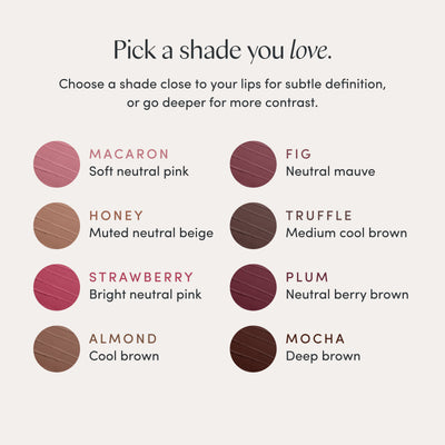 Pick a shade you love. Choose a shade close to your lips for subtle definition, or go deeper for more contrast. Macaron, soft neutral pink. Honey, muted neutral beige. Strawberry, bright neutral pink. Almond, cool brown. Fig, neutral mauve. Truffle, medium cool brown. Plum, neutral berry brown. Mocha, deep brown. Ravie Beauty Soft Definition™ Longwear Lip Liner in Fig 