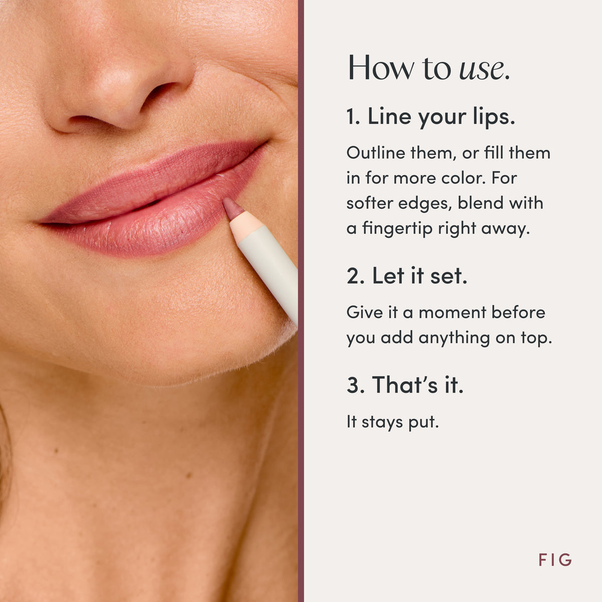 How to use. 1. Line your lips. Outline them, or fill them in for more color. For softer edges, blend with a fingertip right away. 2. Let it set. Give it a moment before you add anything on top. 3. That’s it. It stays put. Ravie Beauty Soft Definition™ Longwear Lip Liner in Fig 