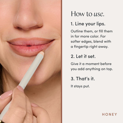 How to use. 1. Line your lips. Outline them, or fill them in for more color. For softer edges, blend with a fingertip right away. 2. Let it set. Give it a moment before you add anything on top. 3. That’s it. It stays put. Ravie Beauty Soft Definition™ Longwear Lip Liner in Honey 