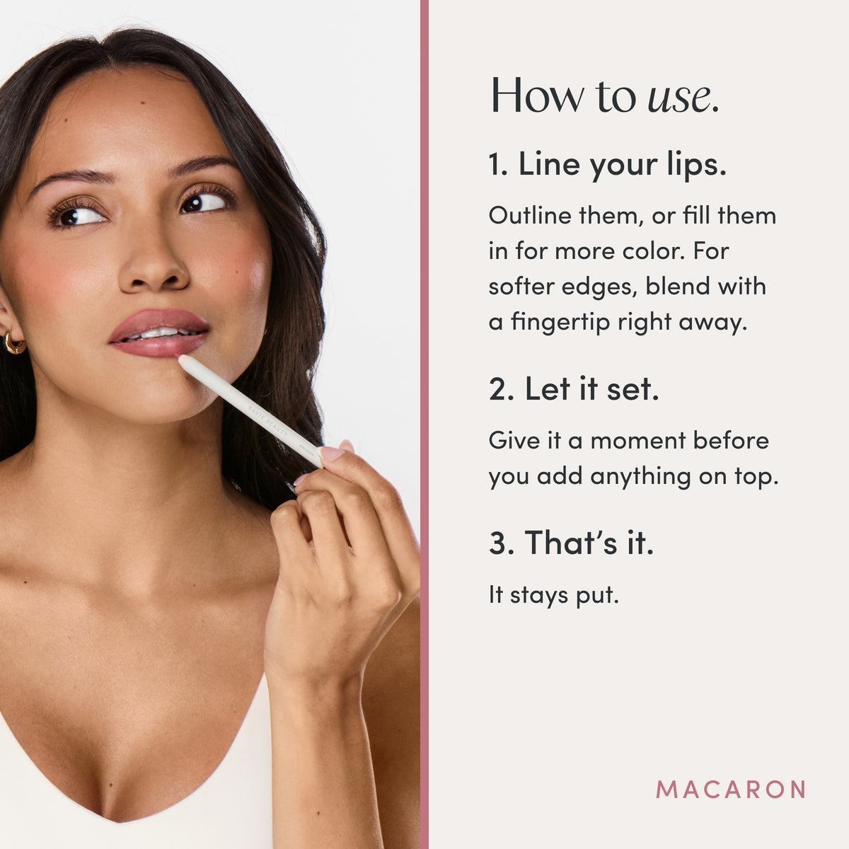 How to use. 1. Line your lips. Outline them, or fill them in for more color. For softer edges, blend with a fingertip right away. 2. Let it set. Give it a moment before you add anything on top. 3. That’s it. It stays put. Ravie Beauty Soft Definition™ Longwear Lip Liner in Macaron 