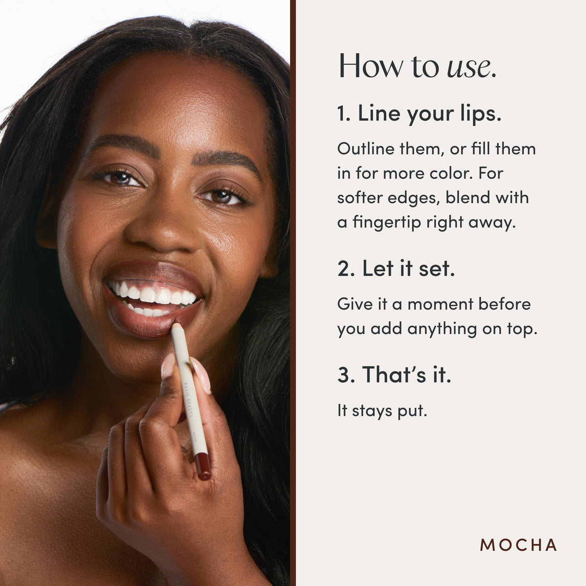 How to use. 1. Line your lips. Outline them, or fill them in for more color. For softer edges, blend with a fingertip right away. 2. Let it set. Give it a moment before you add anything on top. 3. That’s it. It stays put. Ravie Beauty Soft Definition™ Longwear Lip Liner in Mocha 
