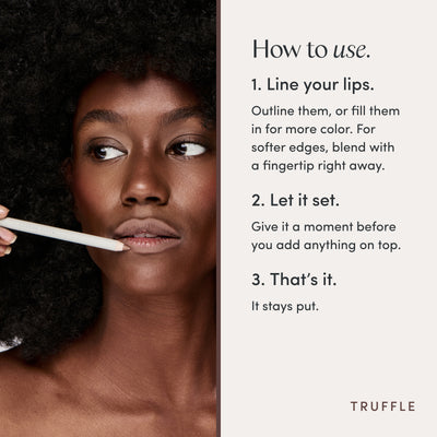 How to use. 1. Line your lips. Outline them, or fill them in for more color. For softer edges, blend with a fingertip right away. 2. Let it set. Give it a moment before you add anything on top. 3. That’s it. It stays put. Ravie Beauty Soft Definition™ Longwear Lip Liner in Truffle 