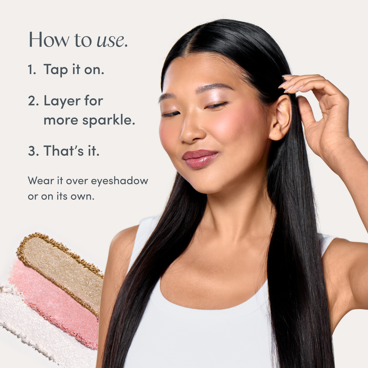 How to use. 1. Tap it on. 2. Layer for more sparkle. 3. That’s it. Wear it over eyeshadow or on its own. A model wearing it, and swatches of all three. Ravie Beauty Softlight™ Glistening Eye Topper in Soft Gold 